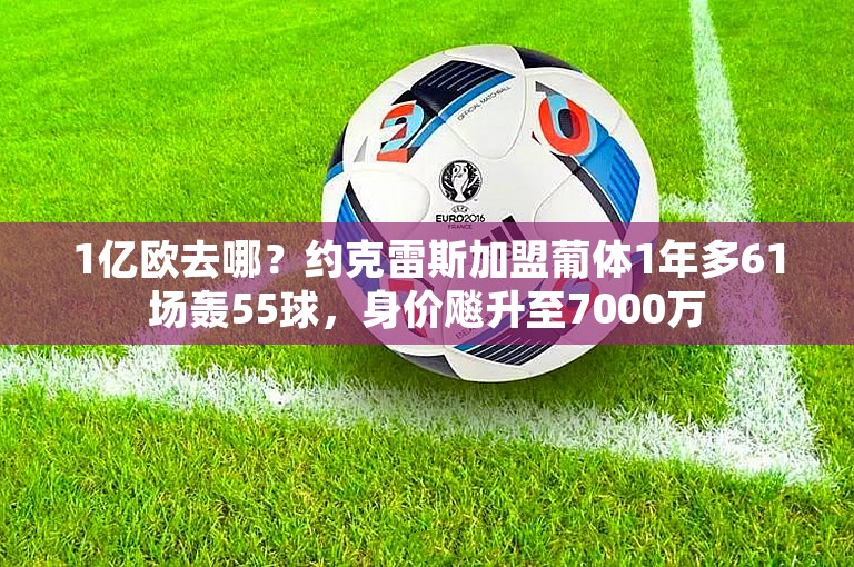 1亿欧去哪？约克雷斯加盟葡体1年多61场轰55球，身价飚升至7000万