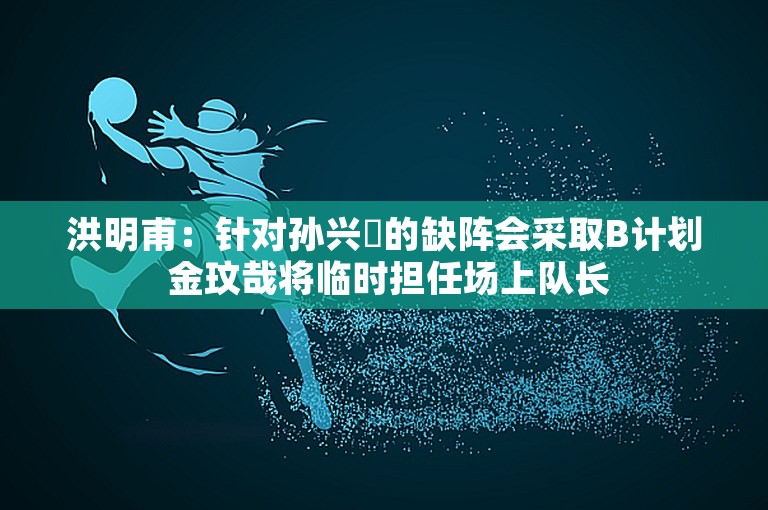 洪明甫：针对孙兴慜的缺阵会采取B计划 金玟哉将临时担任场上队长