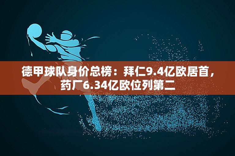 德甲球队身价总榜：拜仁9.4亿欧居首，药厂6.34亿欧位列第二