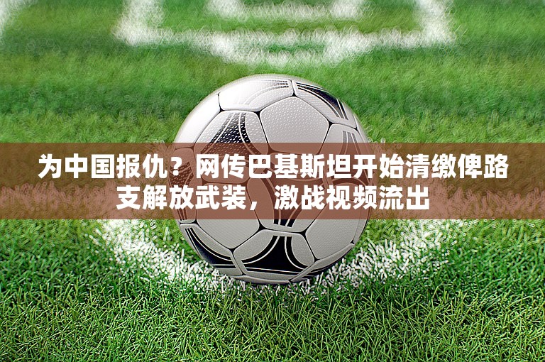 为中国报仇？网传巴基斯坦开始清缴俾路支解放武装，激战视频流出