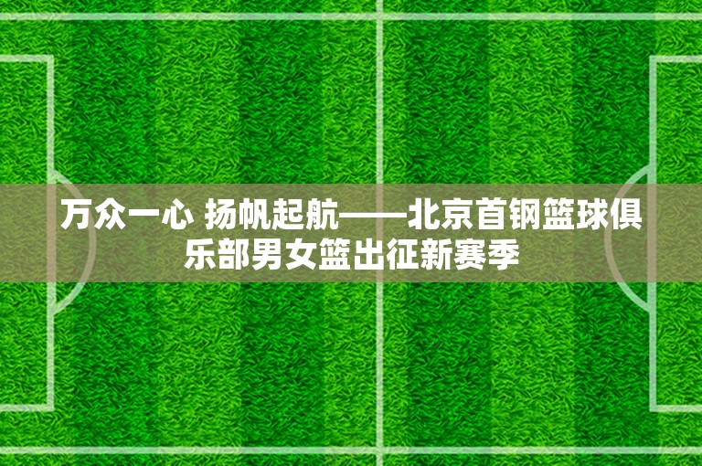 万众一心 扬帆起航——北京首钢篮球俱乐部男女篮出征新赛季