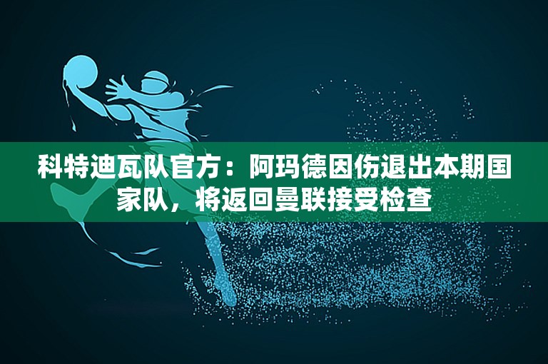 科特迪瓦队官方：阿玛德因伤退出本期国家队，将返回曼联接受检查