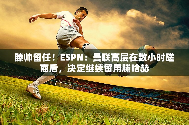 滕帅留任！ESPN：曼联高层在数小时磋商后，决定继续留用滕哈赫