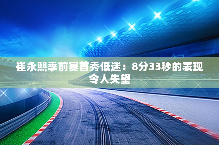 崔永熙季前赛首秀低迷：8分33秒的表现令人失望