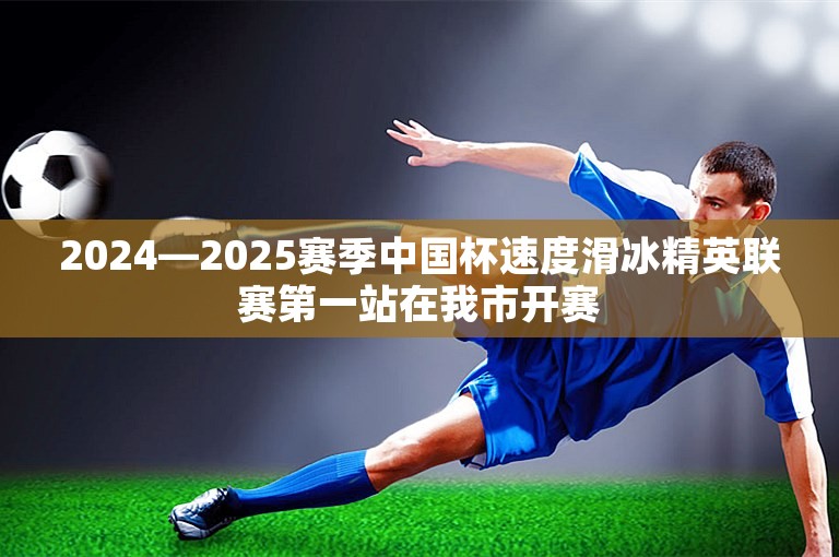 2024—2025赛季中国杯速度滑冰精英联赛第一站在我市开赛