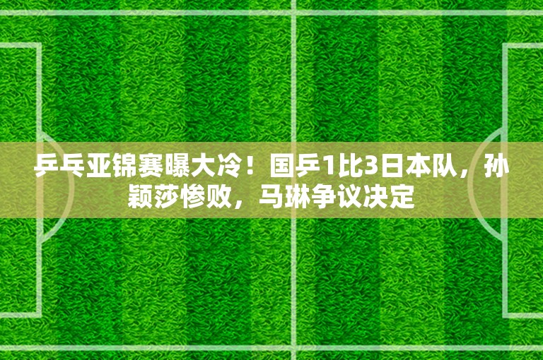 乒乓亚锦赛曝大冷！国乒1比3日本队，孙颖莎惨败，马琳争议决定