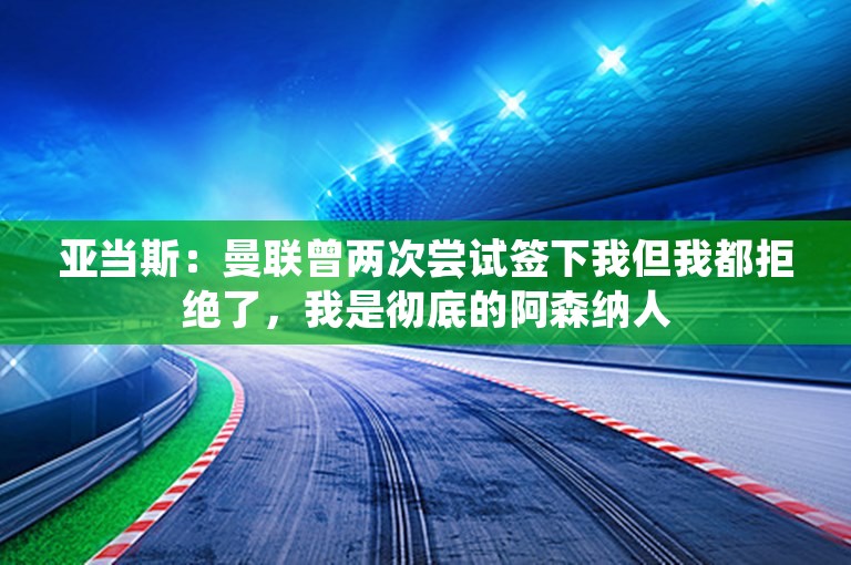 亚当斯：曼联曾两次尝试签下我但我都拒绝了，我是彻底的阿森纳人