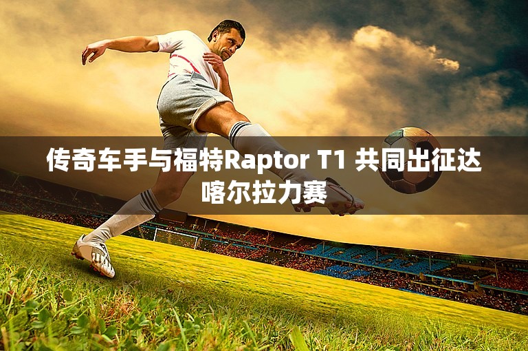 传奇车手与福特Raptor T1 共同出征达喀尔拉力赛