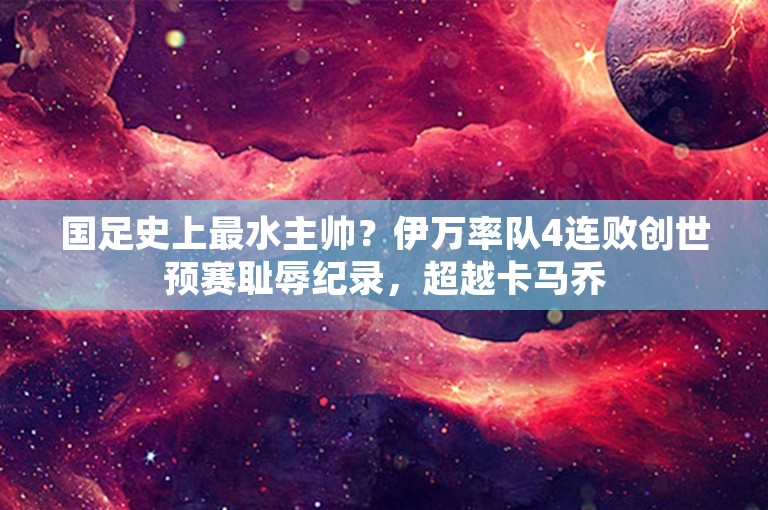 国足史上最水主帅？伊万率队4连败创世预赛耻辱纪录，超越卡马乔