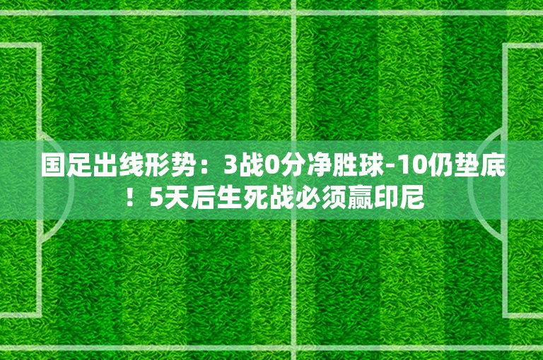 国足出线形势：3战0分净胜球-10仍垫底！5天后生死战必须赢印尼