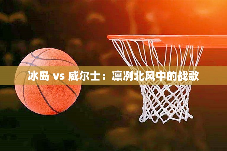 冰岛 vs 威尔士：凛冽北风中的战歌