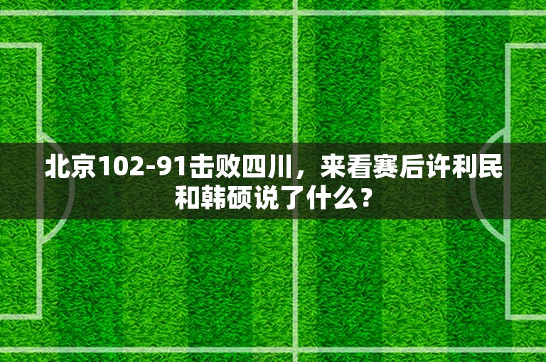 北京102-91击败四川，来看赛后许利民和韩硕说了什么？