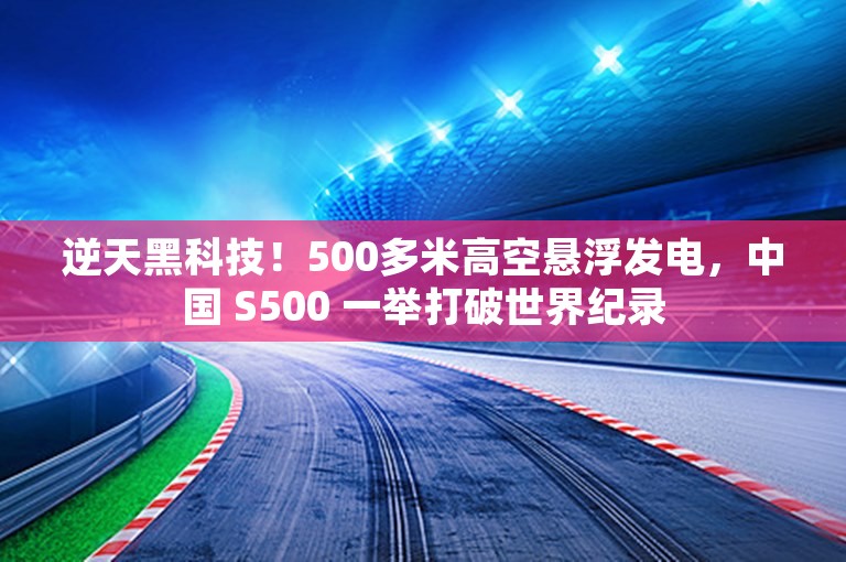 逆天黑科技！500多米高空悬浮发电，中国 S500 一举打破世界纪录