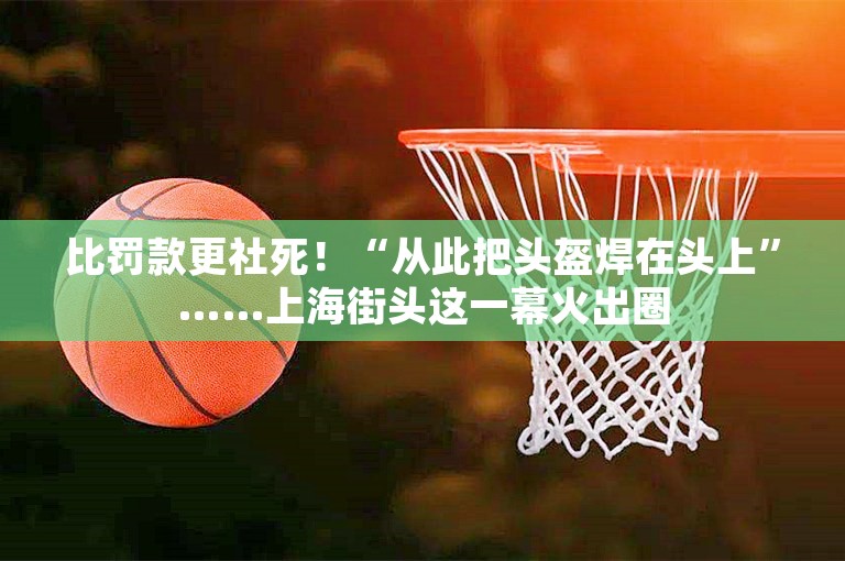 比罚款更社死！“从此把头盔焊在头上”……上海街头这一幕火出圈