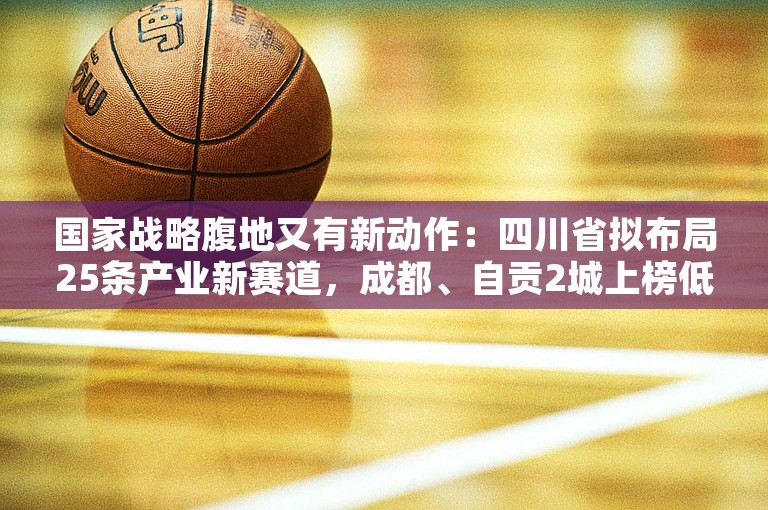 国家战略腹地又有新动作：四川省拟布局25条产业新赛道，成都、自贡2城上榜低空经济及无人机产业新赛道