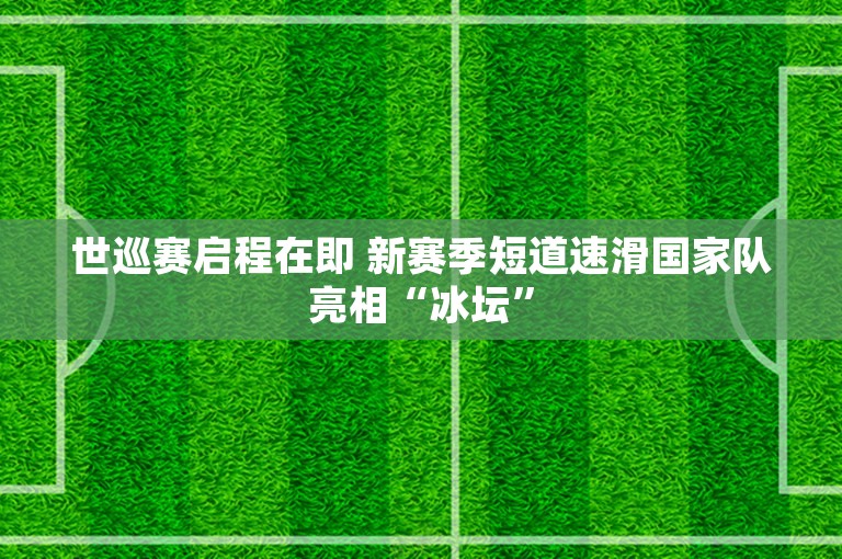 世巡赛启程在即 新赛季短道速滑国家队亮相“冰坛”