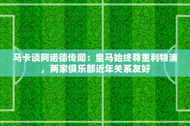 马卡谈阿诺德传闻：皇马始终尊重利物浦，两家俱乐部近年关系友好