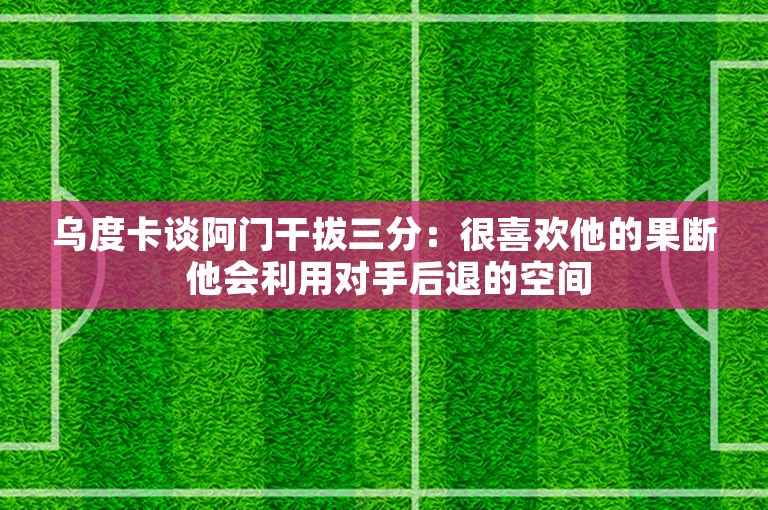 乌度卡谈阿门干拔三分：很喜欢他的果断 他会利用对手后退的空间