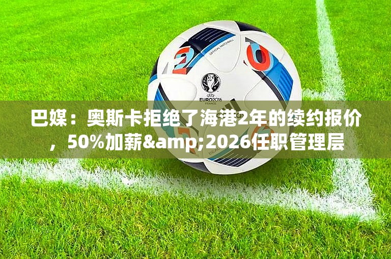 巴媒：奥斯卡拒绝了海港2年的续约报价，50%加薪&2026任职管理层