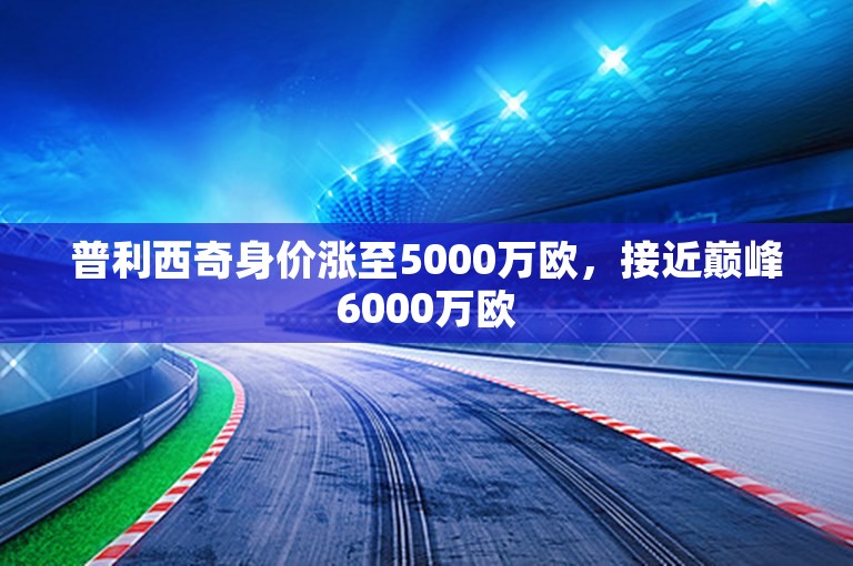 普利西奇身价涨至5000万欧，接近巅峰6000万欧