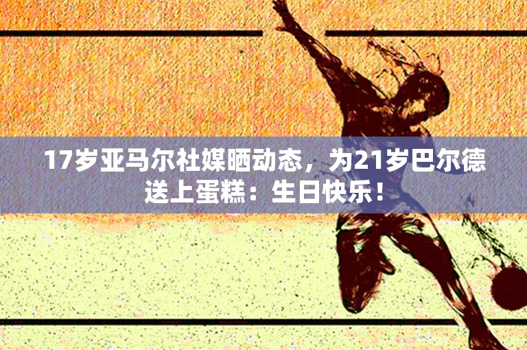 17岁亚马尔社媒晒动态，为21岁巴尔德送上蛋糕：生日快乐！