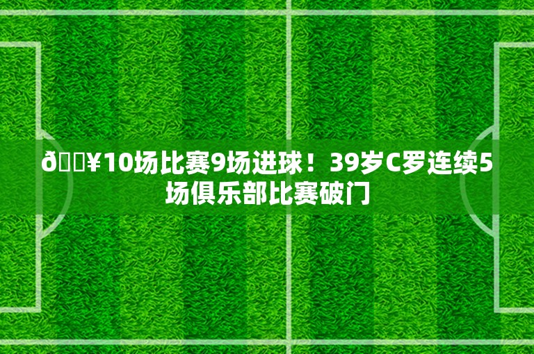 🔥10场比赛9场进球！39岁C罗连续5场俱乐部比赛破门