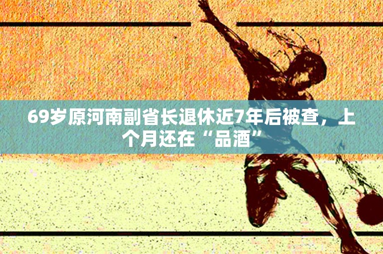 69岁原河南副省长退休近7年后被查，上个月还在“品酒”