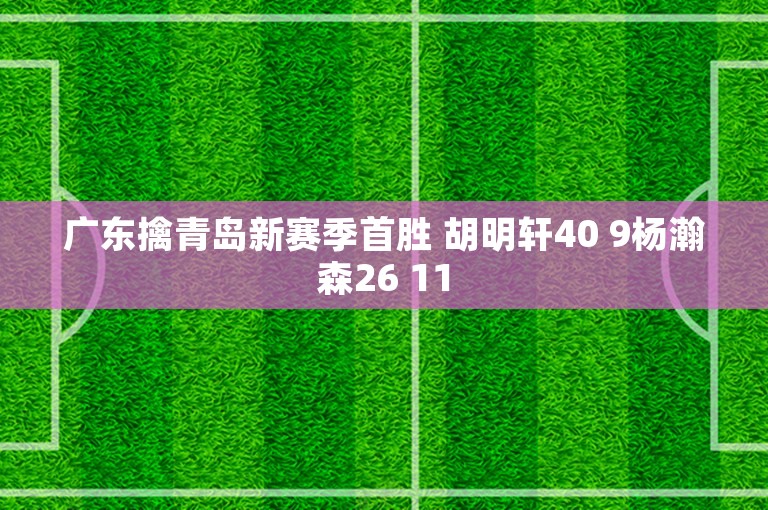 广东擒青岛新赛季首胜 胡明轩40 9杨瀚森26 11