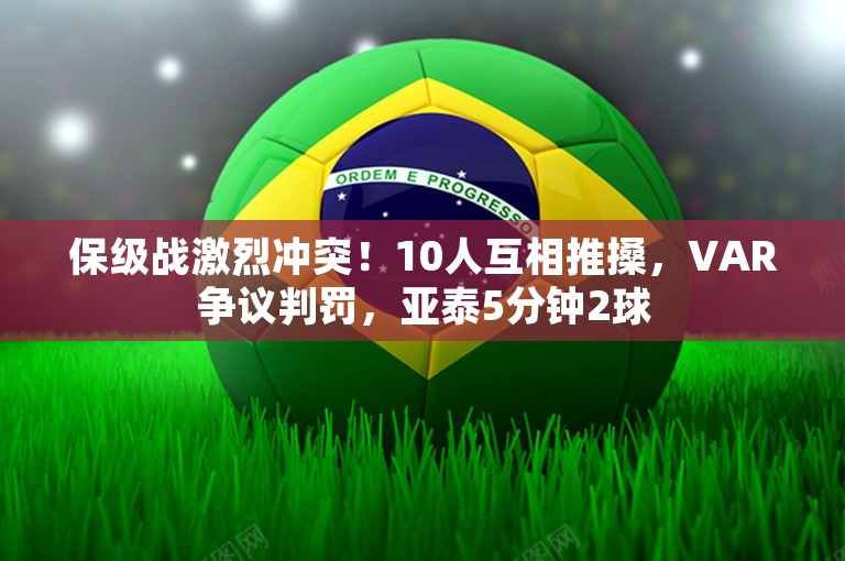 保级战激烈冲突！10人互相推搡，VAR争议判罚，亚泰5分钟2球