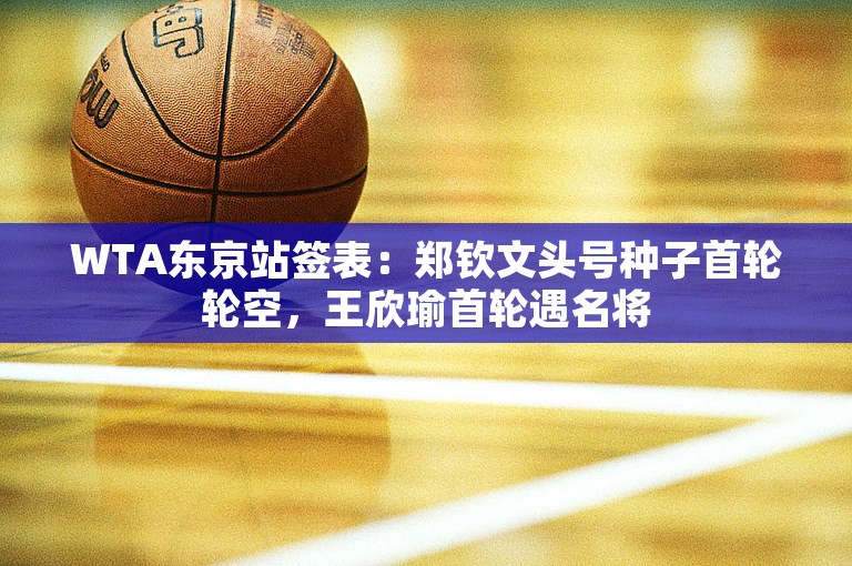 WTA东京站签表：郑钦文头号种子首轮轮空，王欣瑜首轮遇名将