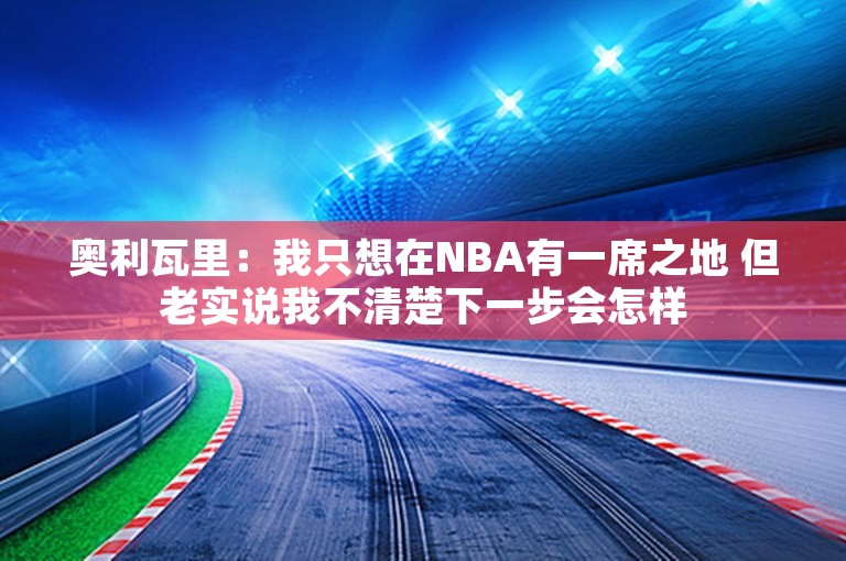 奥利瓦里：我只想在NBA有一席之地 但老实说我不清楚下一步会怎样