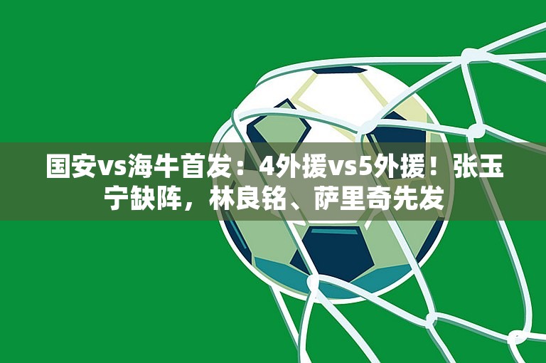 国安vs海牛首发：4外援vs5外援！张玉宁缺阵，林良铭、萨里奇先发