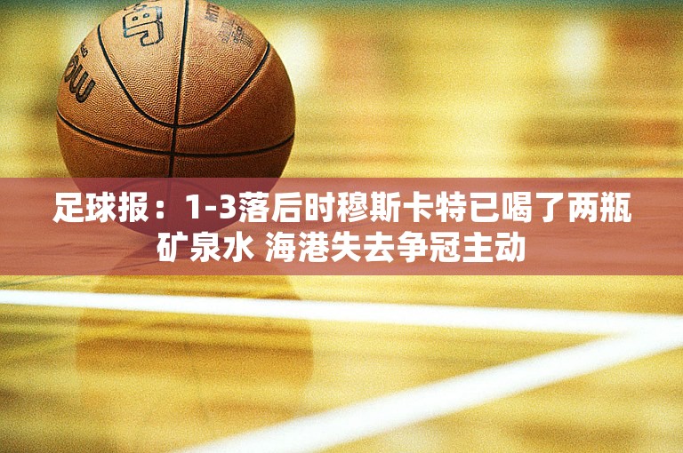 足球报：1-3落后时穆斯卡特已喝了两瓶矿泉水 海港失去争冠主动