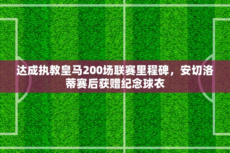 达成执教皇马200场联赛里程碑，安切洛蒂赛后获赠纪念球衣