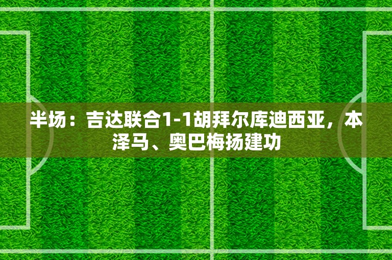 半场：吉达联合1-1胡拜尔库迪西亚，本泽马、奥巴梅扬建功