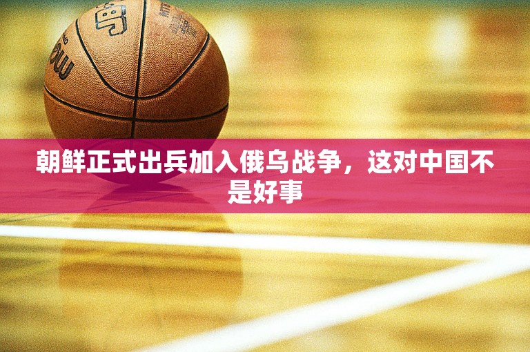 朝鲜正式出兵加入俄乌战争，这对中国不是好事