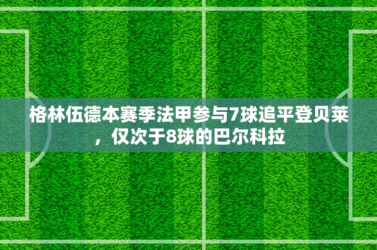 格林伍德本赛季法甲参与7球追平登贝莱，仅次于8球的巴尔科拉