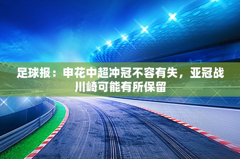 足球报：申花中超冲冠不容有失，亚冠战川崎可能有所保留