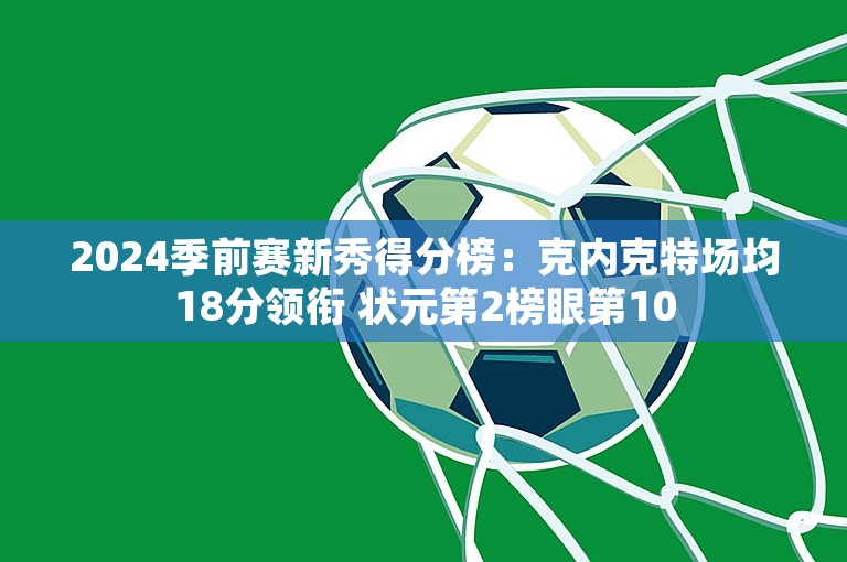 2024季前赛新秀得分榜：克内克特场均18分领衔 状元第2榜眼第10