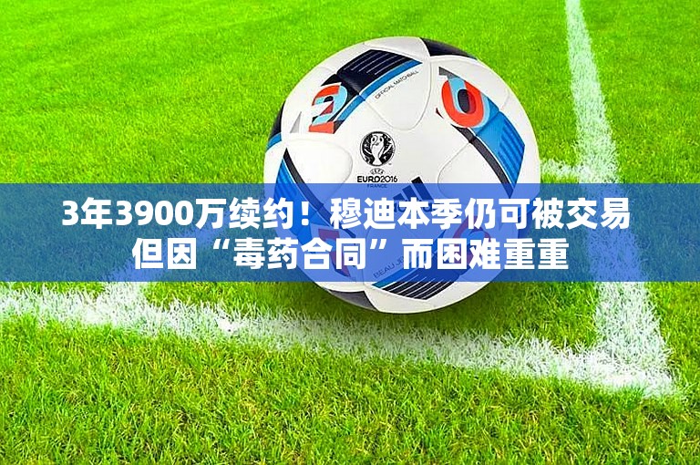 3年3900万续约！穆迪本季仍可被交易 但因“毒药合同”而困难重重