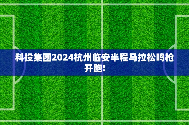 科投集团2024杭州临安半程马拉松鸣枪开跑!