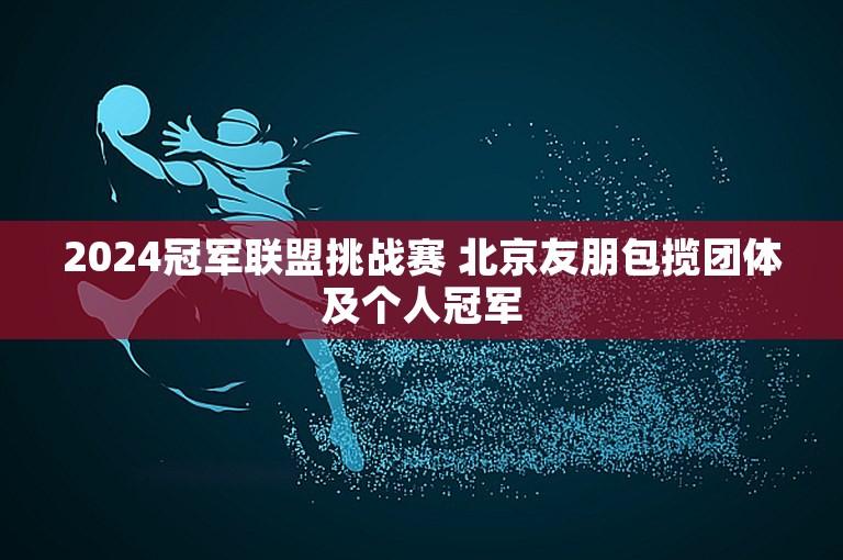 2024冠军联盟挑战赛 北京友朋包揽团体及个人冠军