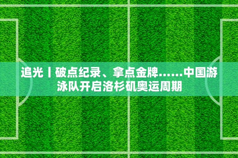 追光丨破点纪录、拿点金牌……中国游泳队开启洛杉矶奥运周期