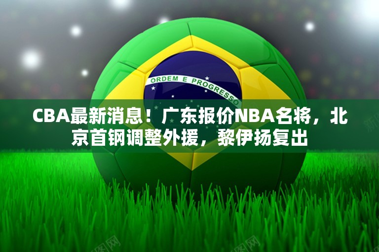 CBA最新消息！广东报价NBA名将，北京首钢调整外援，黎伊扬复出