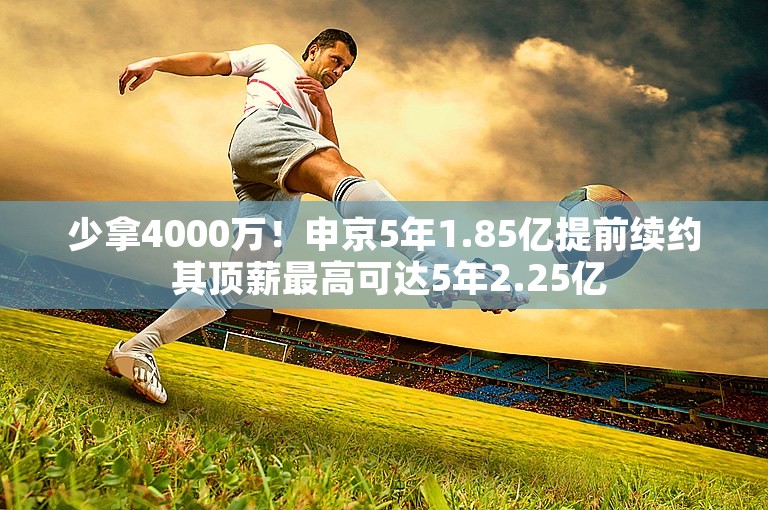 少拿4000万！申京5年1.85亿提前续约 其顶薪最高可达5年2.25亿