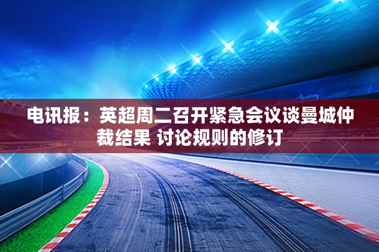 电讯报：英超周二召开紧急会议谈曼城仲裁结果 讨论规则的修订