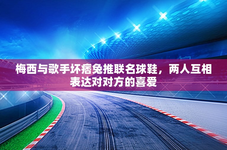 梅西与歌手坏痞兔推联名球鞋，两人互相表达对对方的喜爱