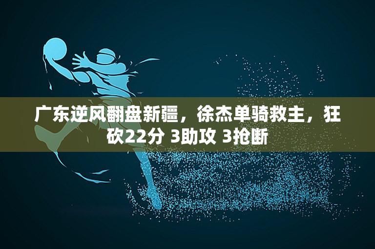 广东逆风翻盘新疆，徐杰单骑救主，狂砍22分 3助攻 3抢断