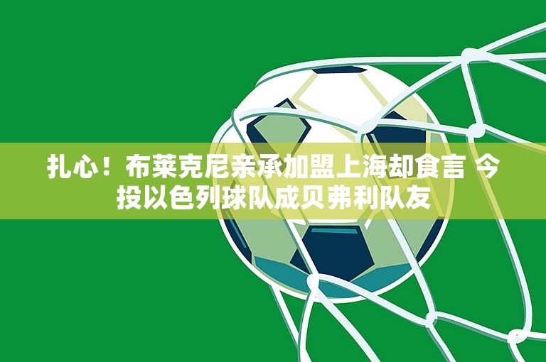 扎心！布莱克尼亲承加盟上海却食言 今投以色列球队成贝弗利队友