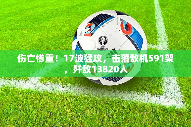 伤亡惨重！17波猛攻，击落敌机591架，歼敌13820人